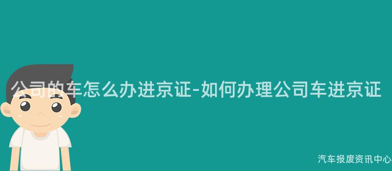 公司的车怎么办进京证-如何办理公司车进京证