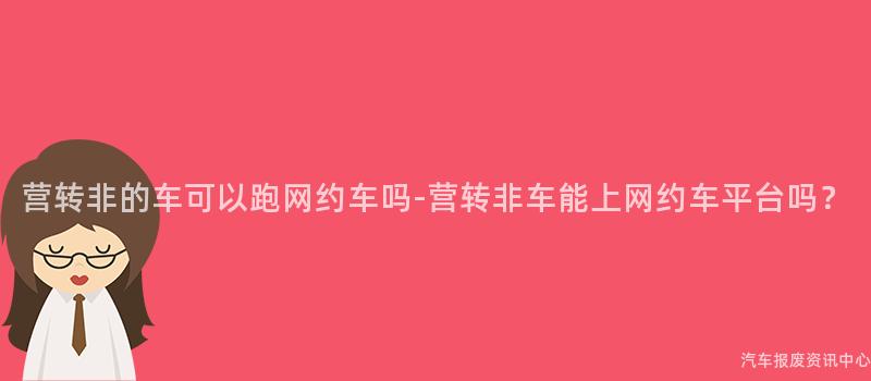 营转非的车可以跑网约车吗-营转非车能上网约车平台吗？