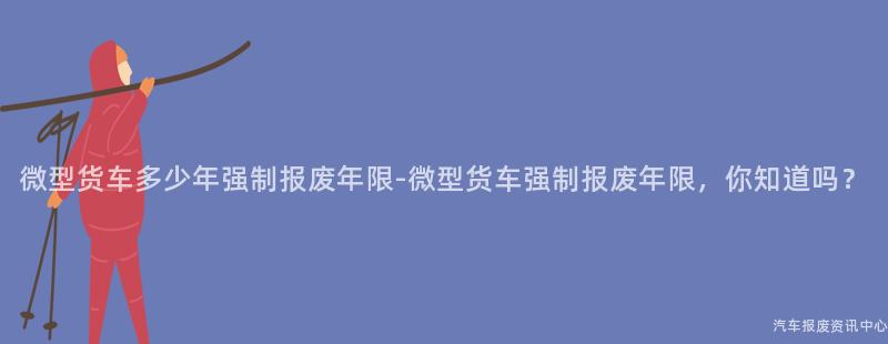 微型货车多少年强制报废年限-微型货车强制报废年限，你知道吗？