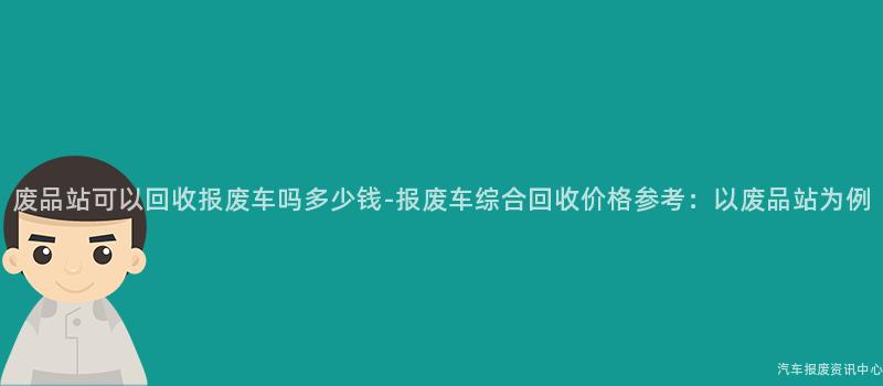 废品站可以回收报废车吗多少钱-报废车综合回收价格参考：以废品站为例