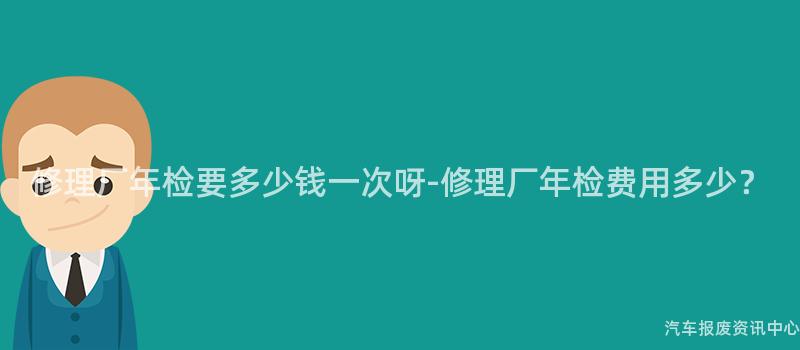 修理厂年检要多少钱一次呀-修理厂年检费用多少？