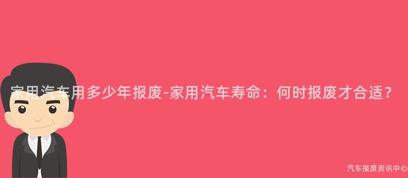 家用汽车用多少年报废-家用汽车寿命：何时报废才合适？