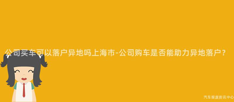 公司买车可以落户异地吗上海市-公司购车是否能助力异地落户？