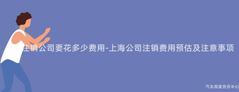 上海注销公司要花多少费用-上海公司注销费用预估及注意事项