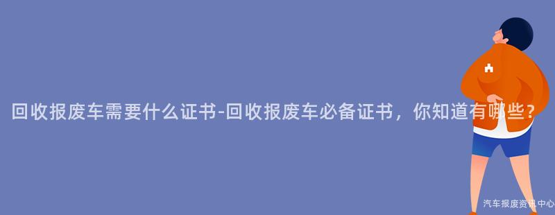 回收报废车需要什么证书-回收报废车必备证书，你知道有哪些？