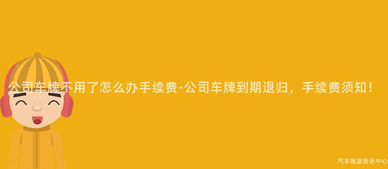 公司车牌不用了怎么办手续费-公司车牌到期退归，手续费须知！