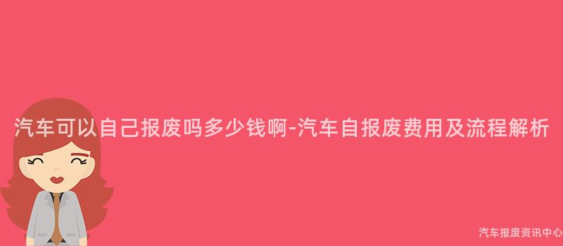 汽车可以自己报废吗多少钱啊-汽车自报废费用及流程解析
