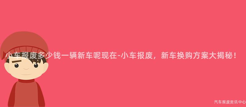 小车报废多少钱一辆新车呢现在-小车报废，新车换购方案大揭秘！