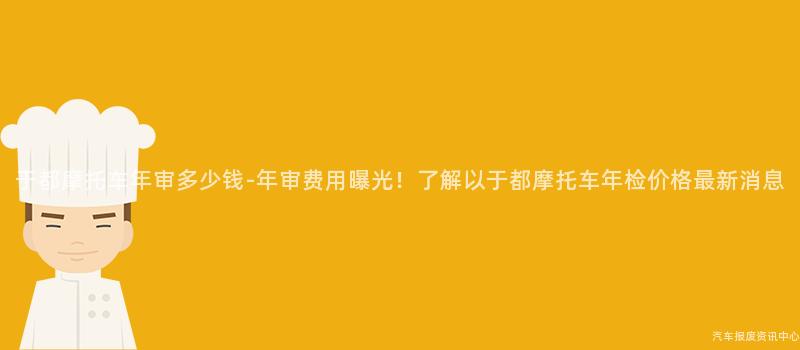 于都摩托车年审多少钱-年审费用曝光！了解以于都摩托车年检价格最新消息