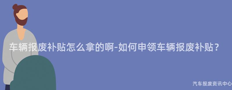 车辆报废补贴怎么拿的啊-如何申领车辆报废补贴？