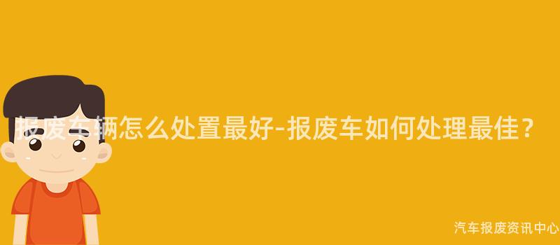 报废车辆怎么处置最好-报废车如何处理最佳？