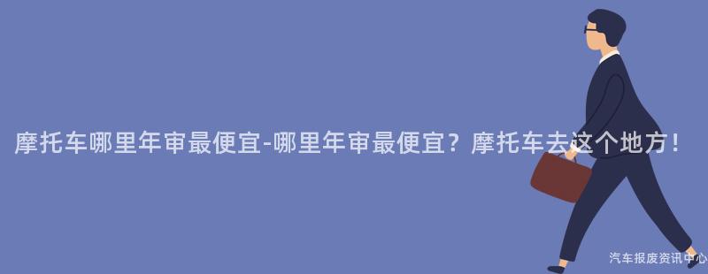 摩托车哪里年审最便宜-哪里年审最便宜？摩托车去这个地方！