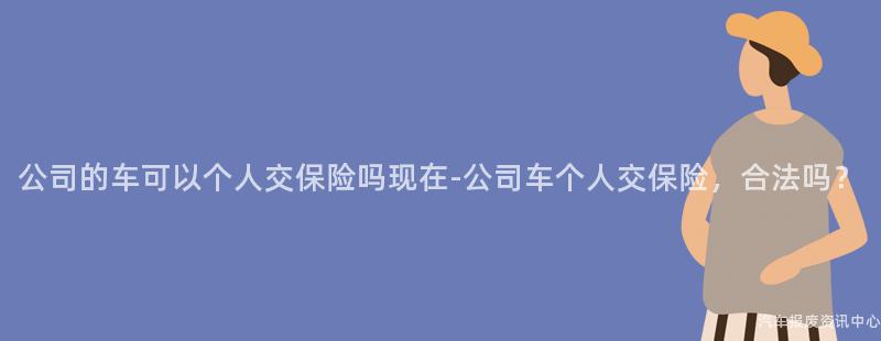 公司的车可以个人交保险吗现在-公司车个人交保险，合法吗？