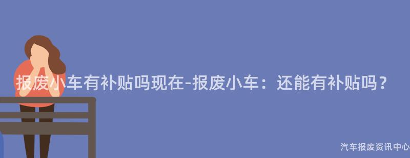 报废小车有补贴吗现在-报废小车：还能有补贴吗？