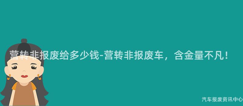 营转非报废给多少钱-营转非报废车，含金量不凡！