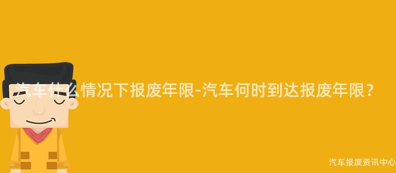 汽车什么情况下报废年限-汽车何时到达报废年限？