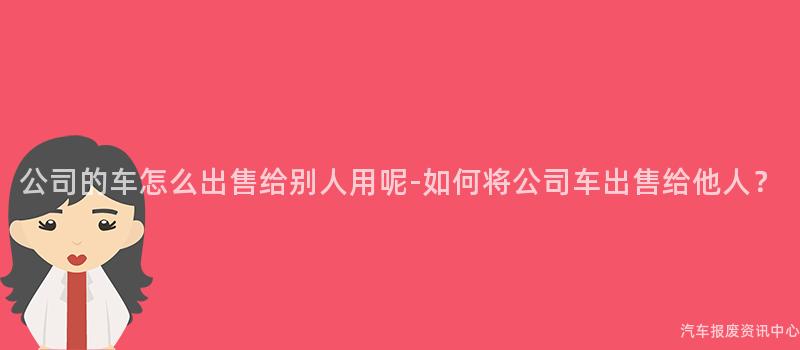 公司的车怎么出售给别人用呢-如何将公司车出售给他人？