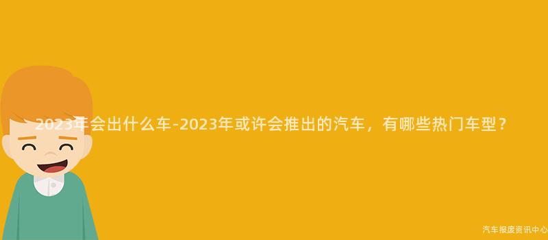2023年会出什么车-2023年或许会推出的汽车，有哪些热门车型？