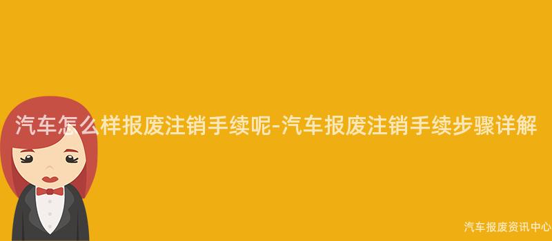 汽车怎么样报废注销手续呢-汽车报废注销手续步骤详解
