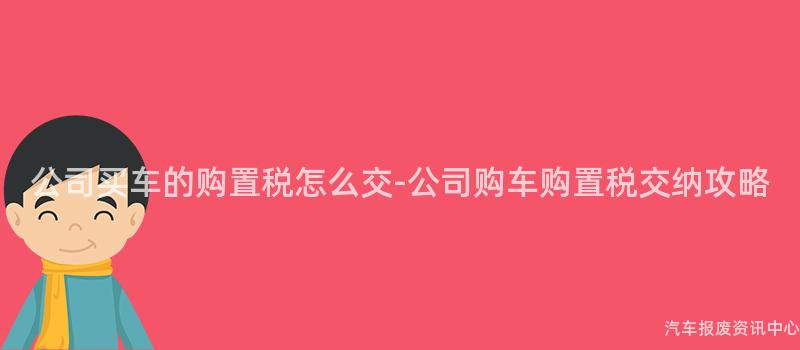 公司买车的购置税怎么交-公司购车购置税交纳攻略