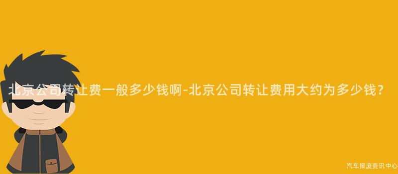 北京公司转让费一般多少钱啊-北京公司转让费用大约为多少钱？