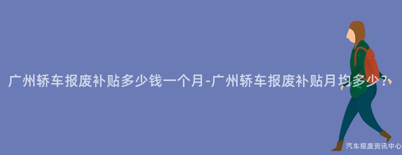 广州轿车报废补贴多少钱一个月-广州轿车报废补贴月均多少？