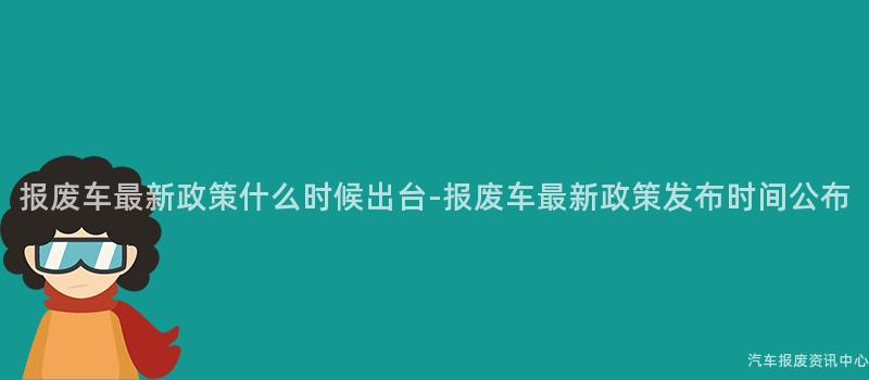 报废车最新政策什么时候出台-报废车最新政策发布时间公布