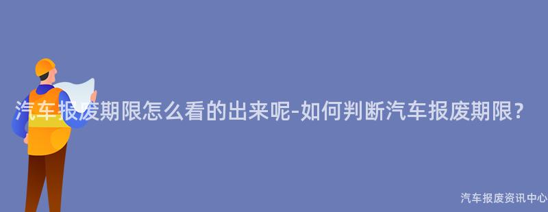 汽车报废期限怎么看的出来呢-如何判断汽车报废期限？