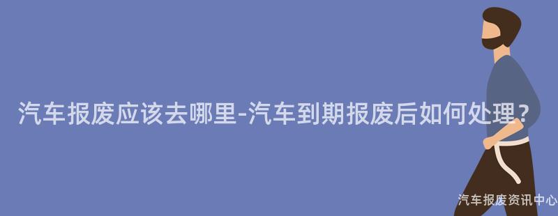 汽车报废应该去哪里-汽车到期报废后如何处理？