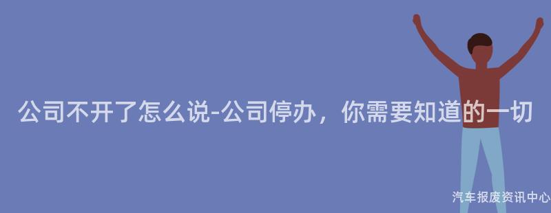 公司不开了怎么说-公司停办，你需要知道的一切