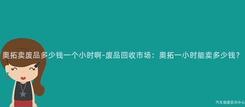 奥拓卖废品多少钱一个小时啊-废品回收市场：奥拓一小时能卖多少钱？