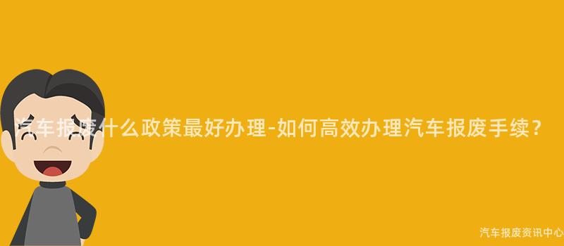 汽车报废什么政策最好办理-如何高效办理汽车报废手续？