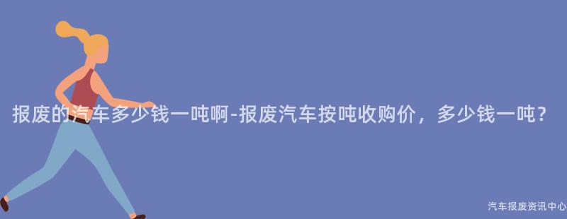 报废的汽车多少钱一吨啊-报废汽车按吨收购价，多少钱一吨？