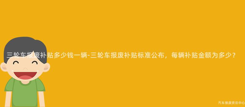 三轮车报废补贴多少钱一辆-三轮车报废补贴标准公布，每辆补贴金额为多少？