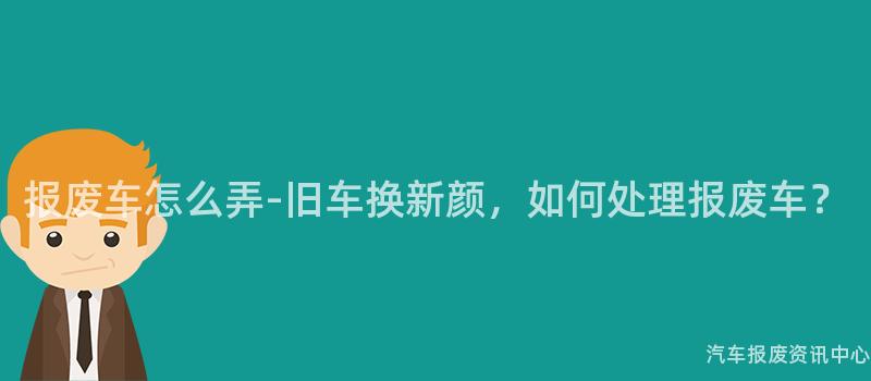 报废车怎么弄-旧车换新颜，如何处理报废车？