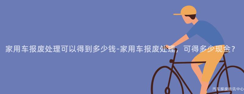 家用车报废处理可以得到多少钱-家用车报废处理，可得多少现金？