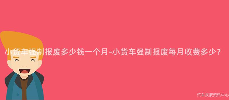 小货车强制报废多少钱一个月-小货车强制报废每月收费多少？