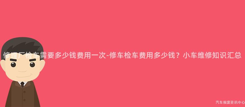 修理厂检车需要多少钱费用一次-修车检车费用多少钱？小车维修知识汇总