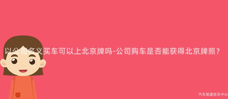 以公司名义买车可以上北京牌吗-公司购车是否能获得北京牌照？