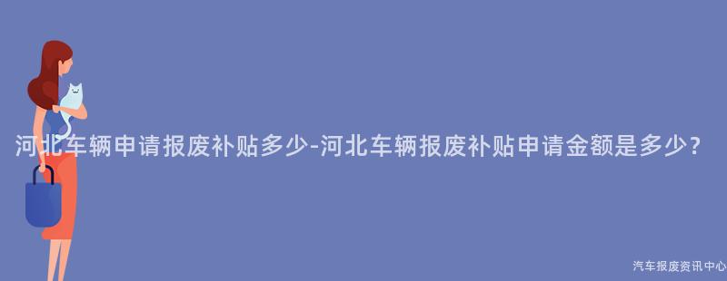 河北车辆申请报废补贴多少-河北车辆报废补贴申请金额是多少？