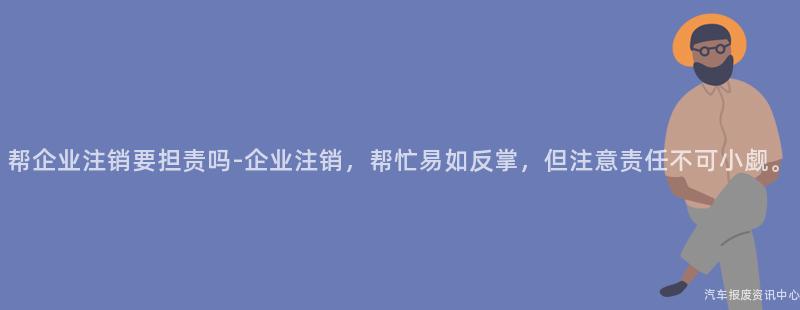 帮企业注销要担责吗-企业注销，帮忙易如反掌，但注意责任不可小觑。