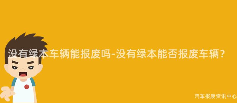 没有绿本车辆能报废吗-没有绿本能否报废车辆？