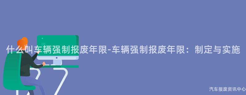 什么叫车辆强制报废年限-车辆强制报废年限：制定与实施