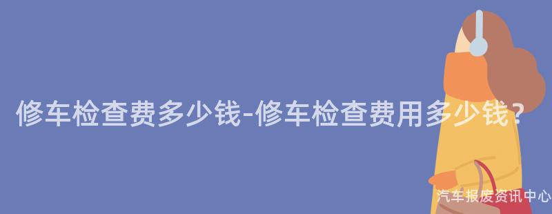 修车检查费多少钱-修车检查费用多少钱？