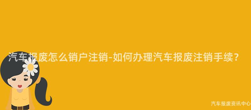 汽车报废怎么销户注销-如何办理汽车报废注销手续？