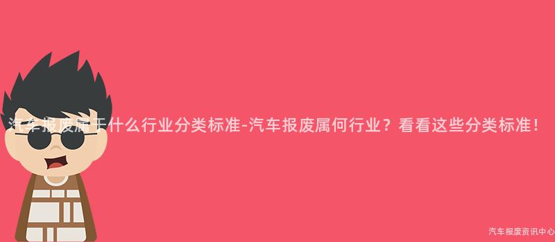 汽车报废属于什么行业分类标准-汽车报废属何行业？看看这些分类标准！