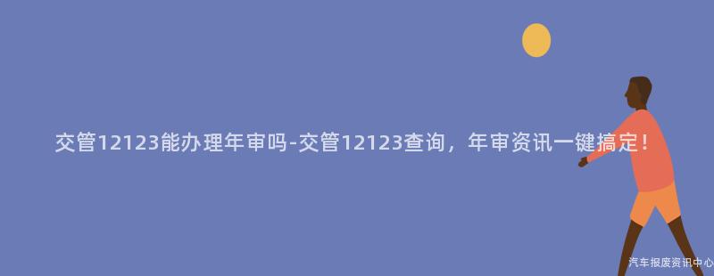 交管12123能办理年审吗-交管12123查询，年审资讯一键搞定！