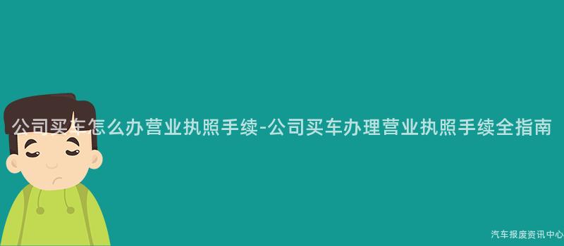 公司买车怎么办营业执照手续-公司买车办理营业执照手续全指南