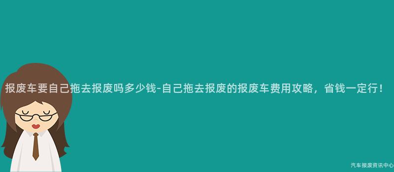 报废车要自己拖去报废吗多少钱-自己拖去报废的报废车费用攻略，省钱一定行！