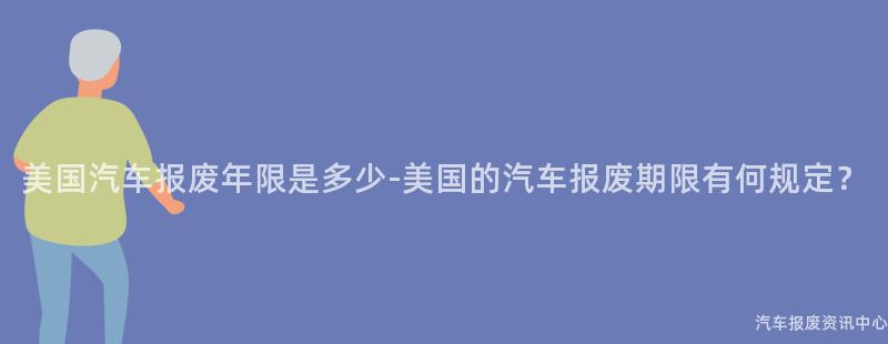 美国汽车报废年限是多少-美国的汽车报废期限有何规定？